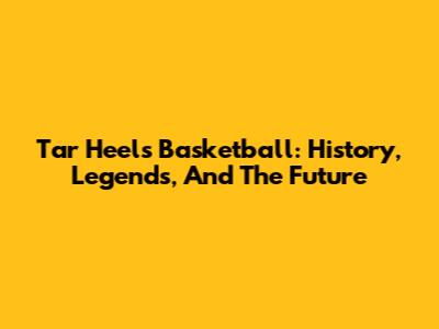 Tar Heels Basketball: History, Legends, And The Future