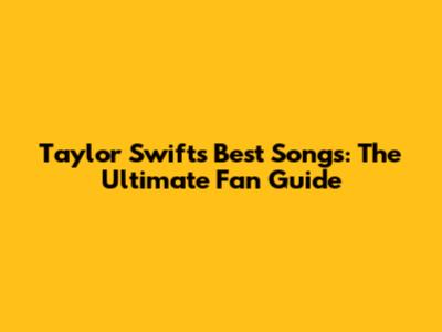 Taylor Swift's Best Songs: The Ultimate Fan Guide