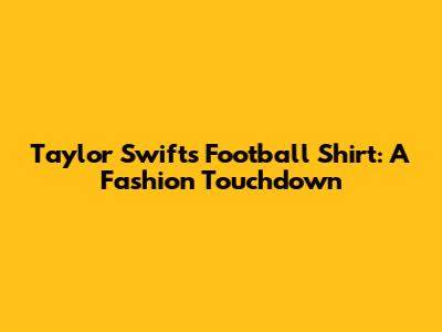 Taylor Swift's Football Shirt: A Fashion Touchdown