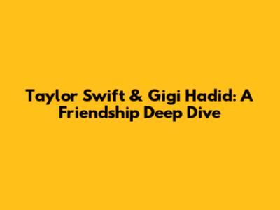 Taylor Swift & Gigi Hadid: A Friendship Deep Dive
