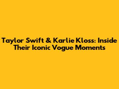 Taylor Swift & Karlie Kloss: Inside Their Iconic Vogue Moments