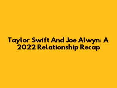 Taylor Swift And Joe Alwyn: A 2022 Relationship Recap