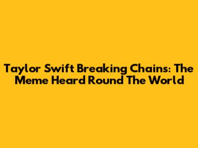 Taylor Swift Breaking Chains: The Meme Heard 'Round The World