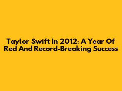 Taylor Swift In 2012: A Year Of Red And Record-Breaking Success
