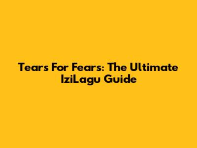 Tears For Fears: The Ultimate IziLagu Guide