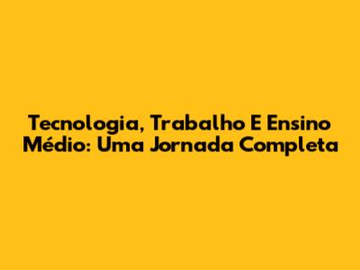 Tecnologia, Trabalho E Ensino Médio: Uma Jornada Completa