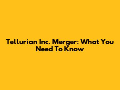 Tellurian Inc. Merger: What You Need To Know
