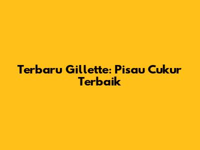 Terbaru Gillette: Pisau Cukur Terbaik