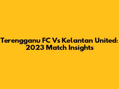 Terengganu FC Vs Kelantan United: 2023 Match Insights