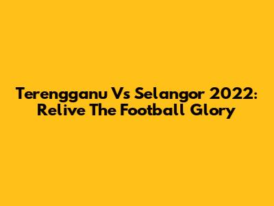Terengganu Vs Selangor 2022: Relive The Football Glory