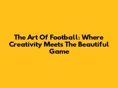 The Art Of Football: Where Creativity Meets The Beautiful Game
