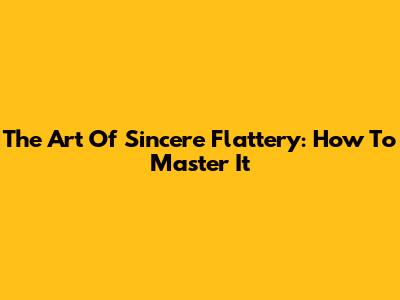 The Art Of Sincere Flattery: How To Master It