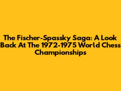 The Fischer-Spassky Saga: A Look Back At The 1972-1975 World Chess Championships