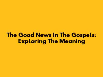 The Good News In The Gospels: Exploring The Meaning