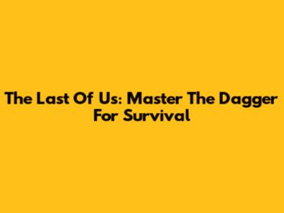 The Last Of Us: Master The Dagger For Survival