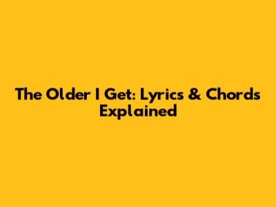 The Older I Get: Lyrics & Chords Explained