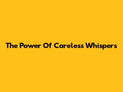 The Power Of Careless Whispers