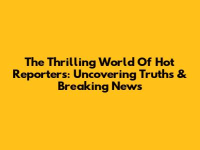 The Thrilling World Of Hot Reporters: Uncovering Truths & Breaking News