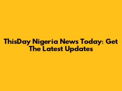 ThisDay Nigeria News Today: Get The Latest Updates