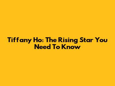 Tiffany Ho: The Rising Star You Need To Know