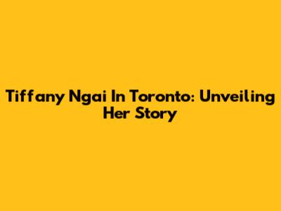 Tiffany Ngai In Toronto: Unveiling Her Story