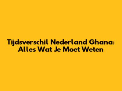 Tijdsverschil Nederland Ghana: Alles Wat Je Moet Weten