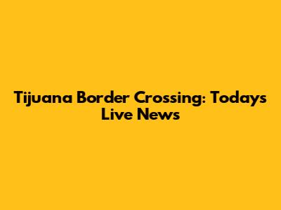 Tijuana Border Crossing: Today's Live News