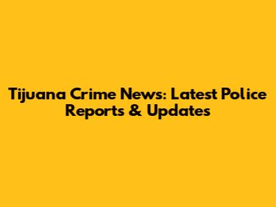 Tijuana Crime News: Latest Police Reports & Updates