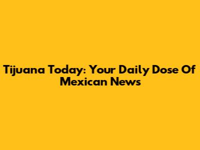 Tijuana Today: Your Daily Dose Of Mexican News