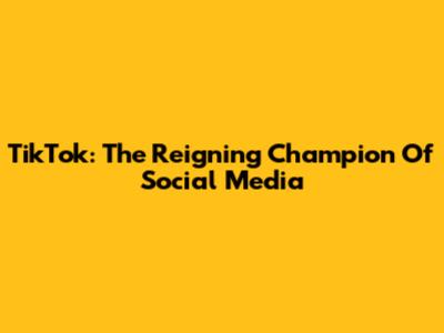 TikTok: The Reigning Champion Of Social Media