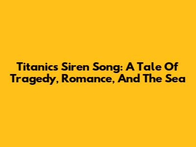 Titanic's Siren Song: A Tale Of Tragedy, Romance, And The Sea