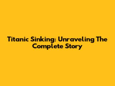 Titanic Sinking: Unraveling The Complete Story