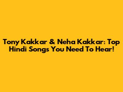 Tony Kakkar & Neha Kakkar: Top Hindi Songs You Need To Hear!