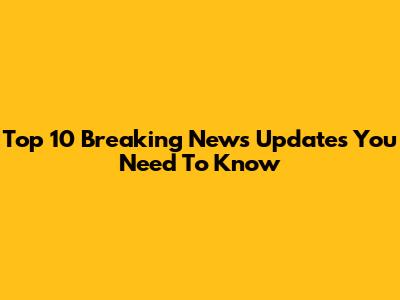 Top 10 Breaking News Updates You Need To Know
