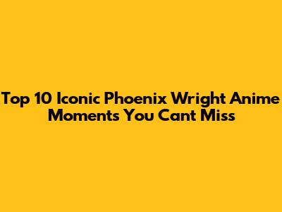 Top 10 Iconic Phoenix Wright Anime Moments You Can't Miss