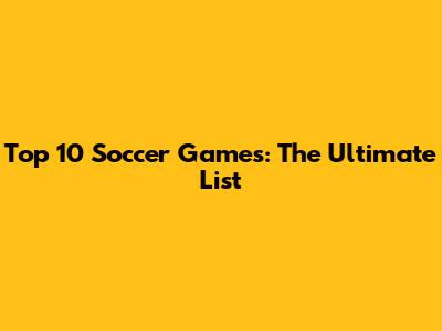 Top 10 Soccer Games: The Ultimate List