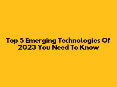 Top 5 Emerging Technologies Of 2023 You Need To Know