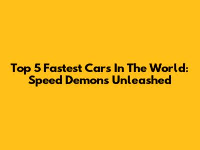 Top 5 Fastest Cars In The World: Speed Demons Unleashed