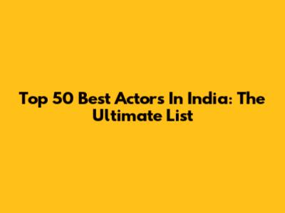 Top 50 Best Actors In India: The Ultimate List