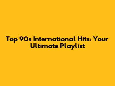 Top 90s International Hits: Your Ultimate Playlist