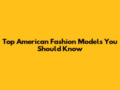 Top American Fashion Models You Should Know