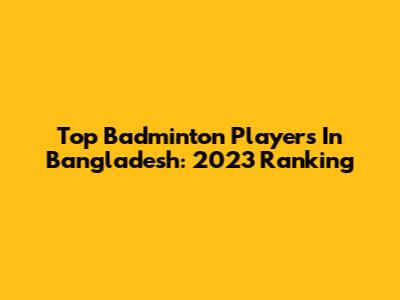 Top Badminton Players In Bangladesh: 2023 Ranking