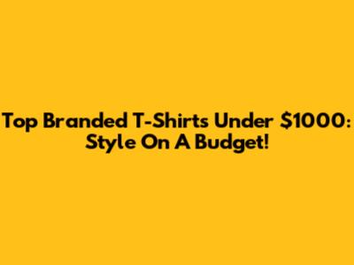 Top Branded T-Shirts Under $1000: Style On A Budget!