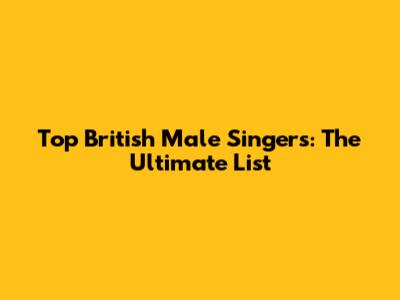 Top British Male Singers: The Ultimate List