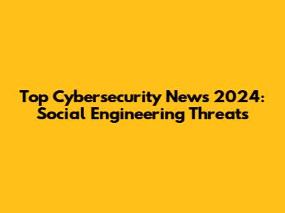 Top Cybersecurity News 2024: Social Engineering Threats