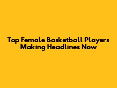 Top Female Basketball Players Making Headlines Now