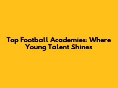 Top Football Academies: Where Young Talent Shines