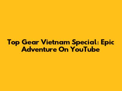 Top Gear Vietnam Special: Epic Adventure On YouTube