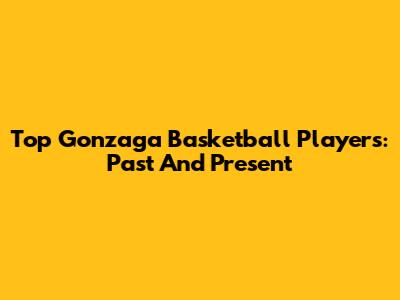 Top Gonzaga Basketball Players: Past And Present