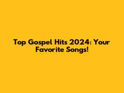 Top Gospel Hits 2024: Your Favorite Songs!
